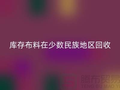 庫存布料在少數(shù)民族地區(qū)如何回收-高價(jià)回收面料-回收布料公司