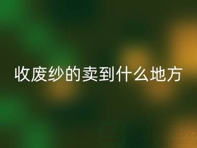 收廢紗的賣到什么地方去了?揭秘廢紗回收產(chǎn)業(yè)鏈