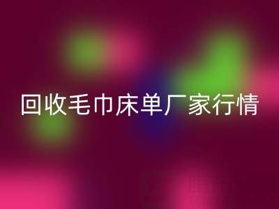 解鎖回收毛巾床單廠家的高價(jià)秘密與行情全析