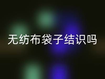 無紡布袋子結識嗎?是否耐用?是否有毒嗎?
